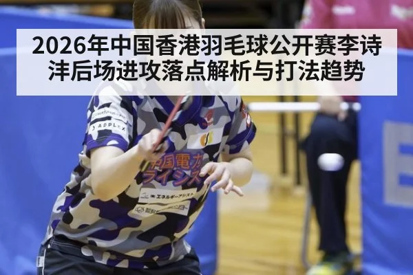 2026年中国香港羽毛球公开赛李诗沣后场进攻落点解析与打法趋势 - jiuyou